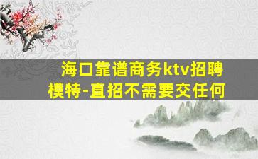 海口靠谱商务ktv招聘模特-直招不需要交任何